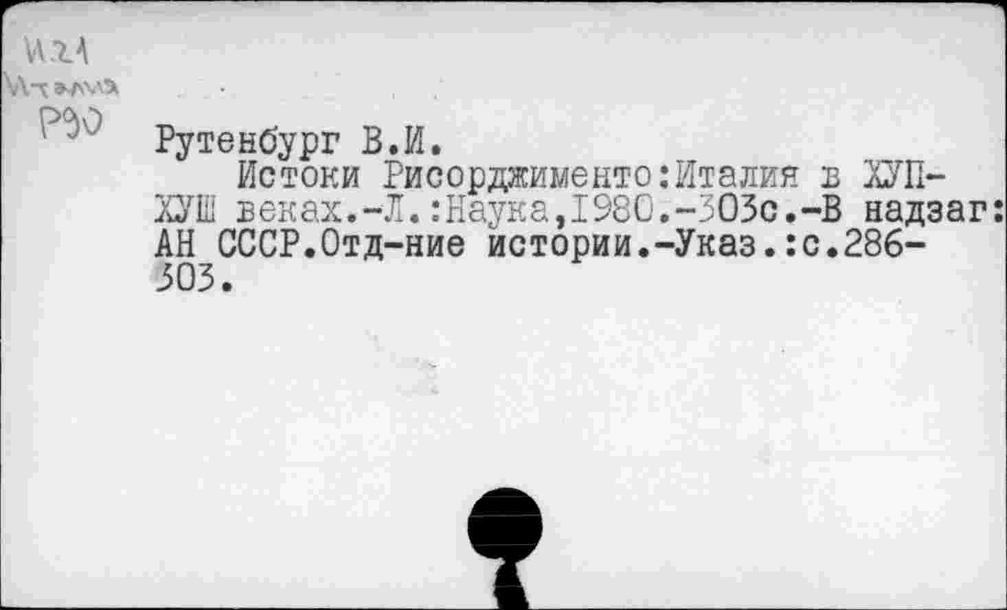 ﻿ихА
\Алэ^хл>
Рутенбург В.И.
Истоки Рисорджименто:Италия в ХУП-ХУШ веках.-Л.:Наука,1980.-303с.-В надзаг: АН СССР.Отд-ние истории.-Указ.:с.286-303.